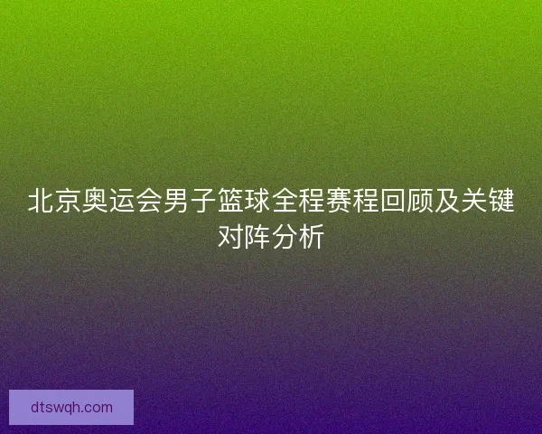 北京奥运会男子篮球全程赛程回顾及关键对阵分析